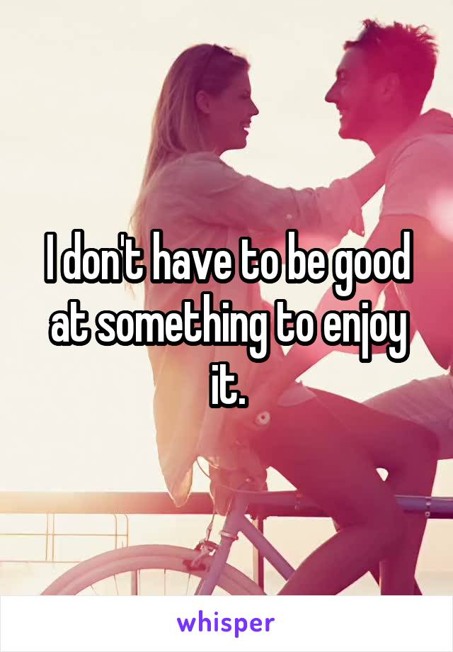 I don't have to be good at something to enjoy it.