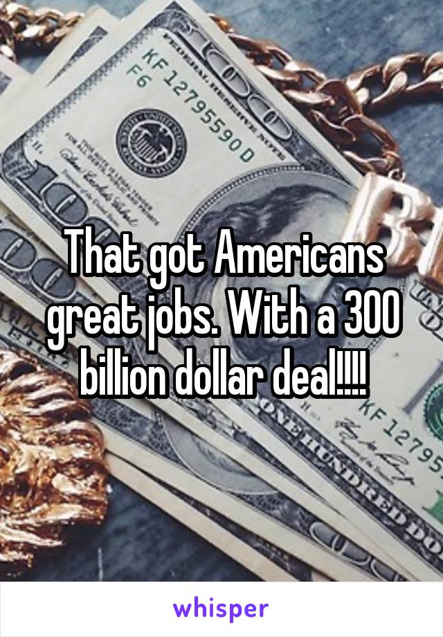 That got Americans great jobs. With a 300 billion dollar deal!!!!