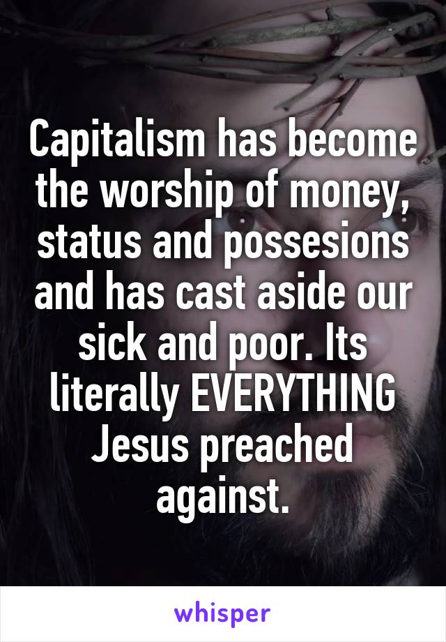 Capitalism has become the worship of money, status and possesions and has cast aside our sick and poor. Its literally EVERYTHING Jesus preached against.