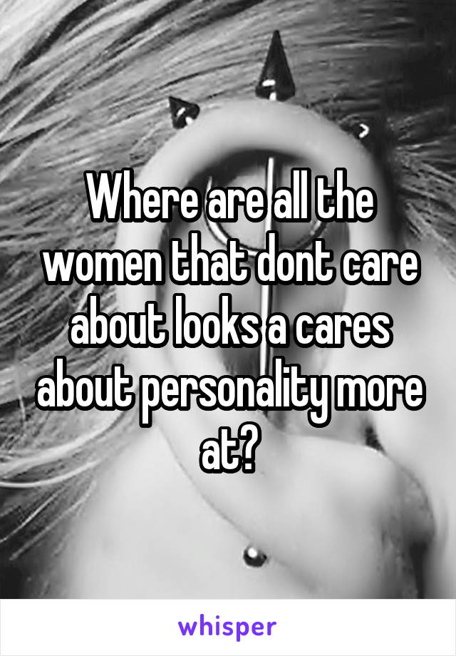 Where are all the women that dont care about looks a cares about personality more at?