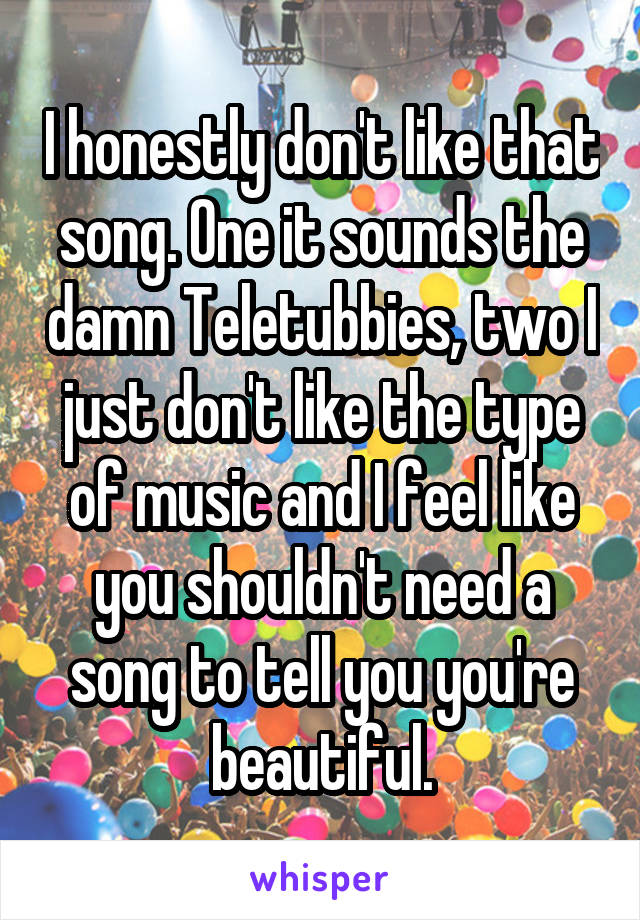I honestly don't like that song. One it sounds the damn Teletubbies, two I just don't like the type of music and I feel like you shouldn't need a song to tell you you're beautiful.