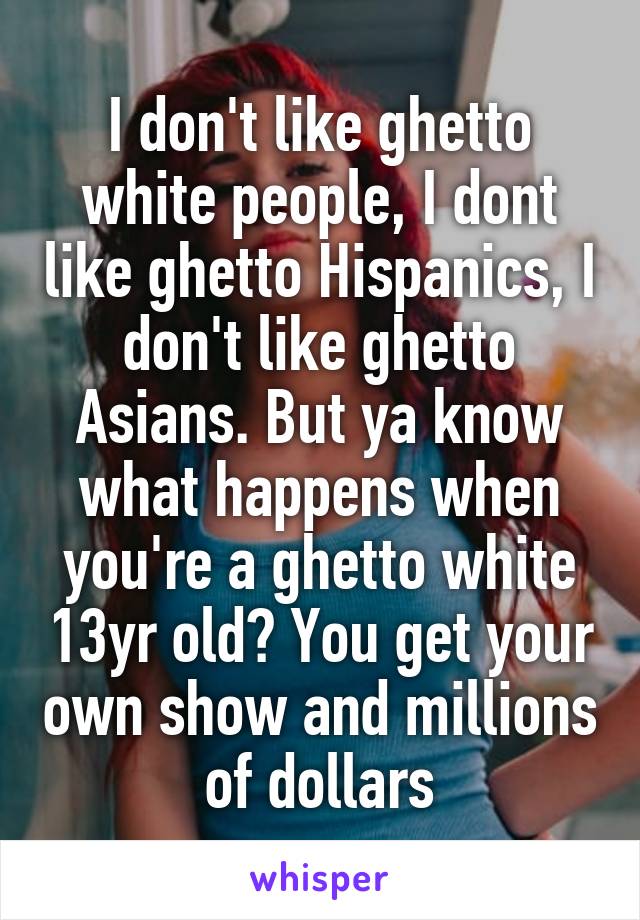 I don't like ghetto white people, I dont like ghetto Hispanics, I don't like ghetto Asians. But ya know what happens when you're a ghetto white 13yr old? You get your own show and millions of dollars