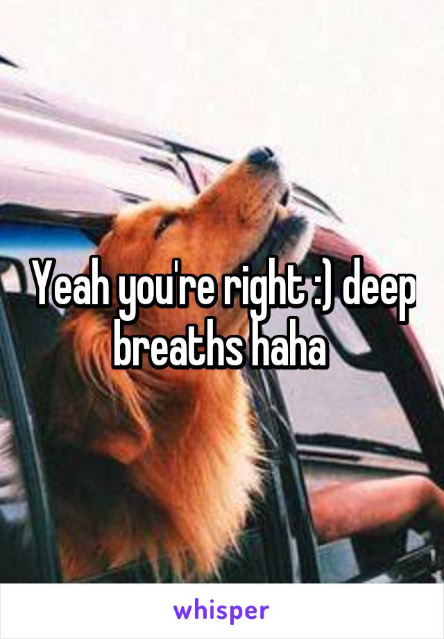 Yeah you're right :) deep breaths haha 