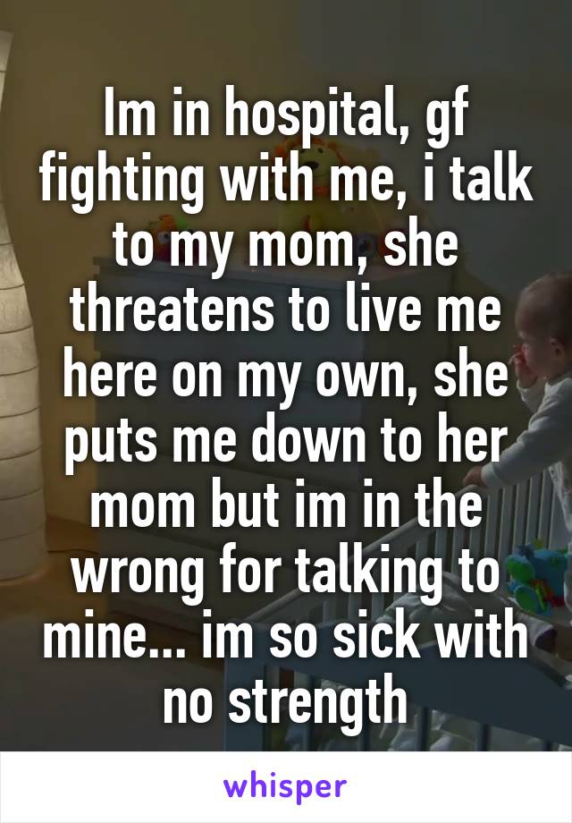 Im in hospital, gf fighting with me, i talk to my mom, she threatens to live me here on my own, she puts me down to her mom but im in the wrong for talking to mine... im so sick with no strength