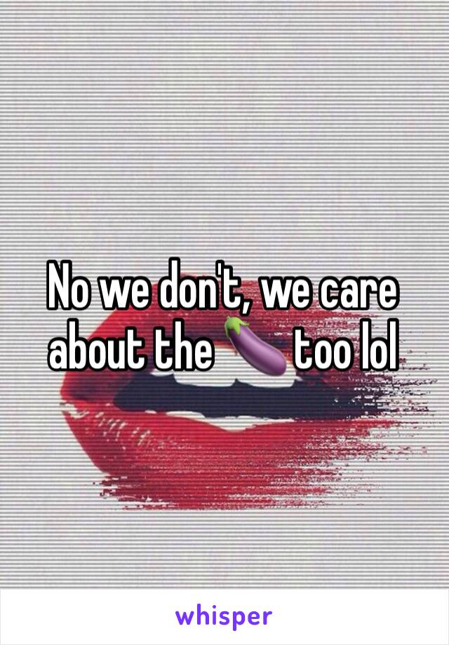 No we don't, we care about the 🍆 too lol