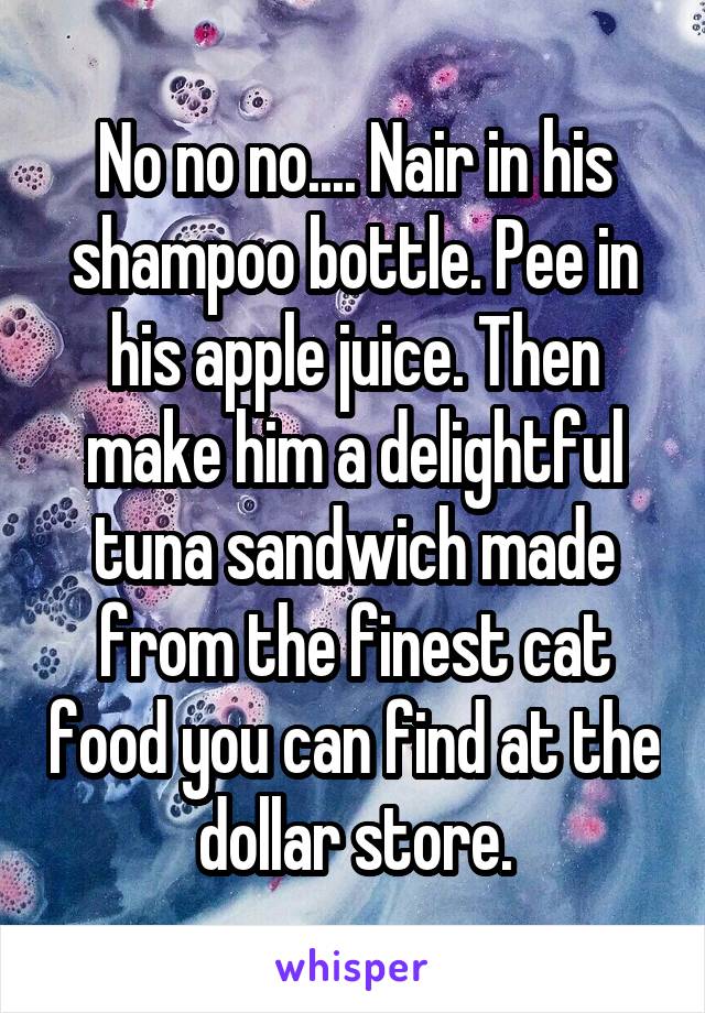 No no no.... Nair in his shampoo bottle. Pee in his apple juice. Then make him a delightful tuna sandwich made from the finest cat food you can find at the dollar store.