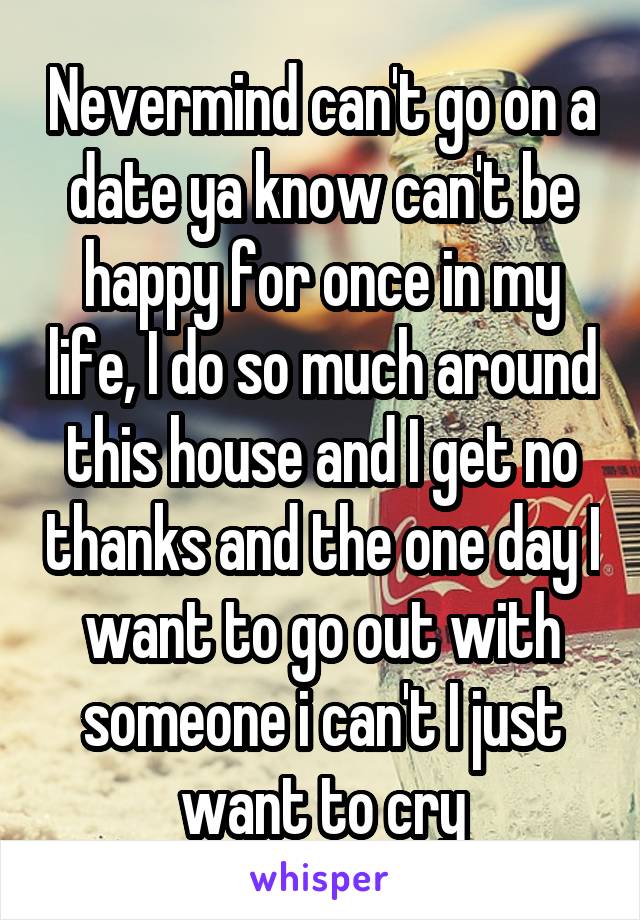 Nevermind can't go on a date ya know can't be happy for once in my life, I do so much around this house and I get no thanks and the one day I want to go out with someone i can't I just want to cry