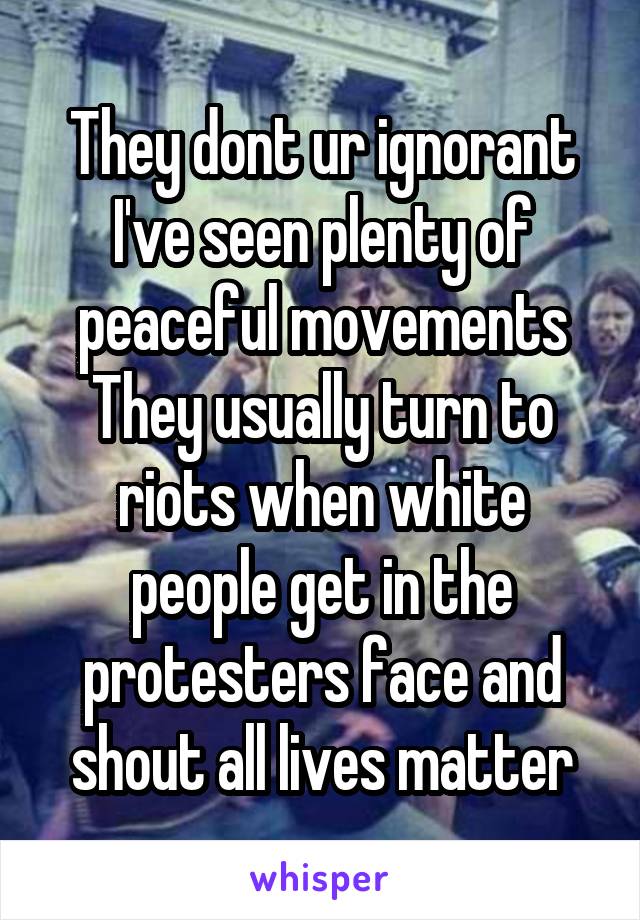 They dont ur ignorant
I've seen plenty of peaceful movements
They usually turn to riots when white people get in the protesters face and shout all lives matter