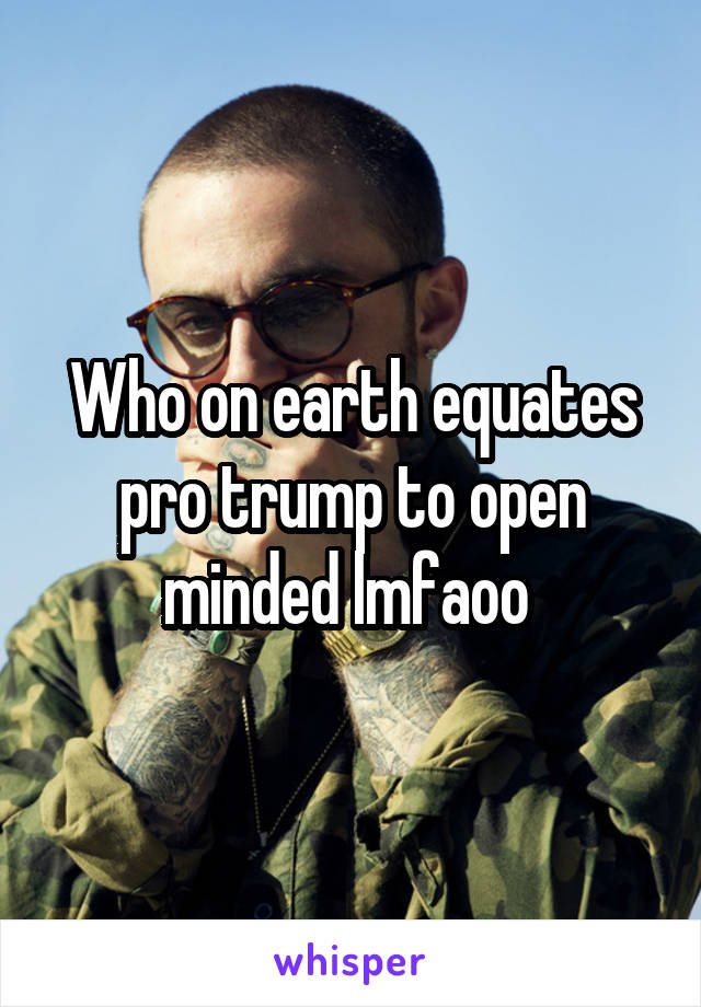 Who on earth equates pro trump to open minded lmfaoo 