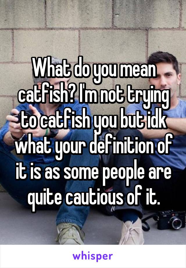 What do you mean catfish? I'm not trying to catfish you but idk what your definition of it is as some people are quite cautious of it.