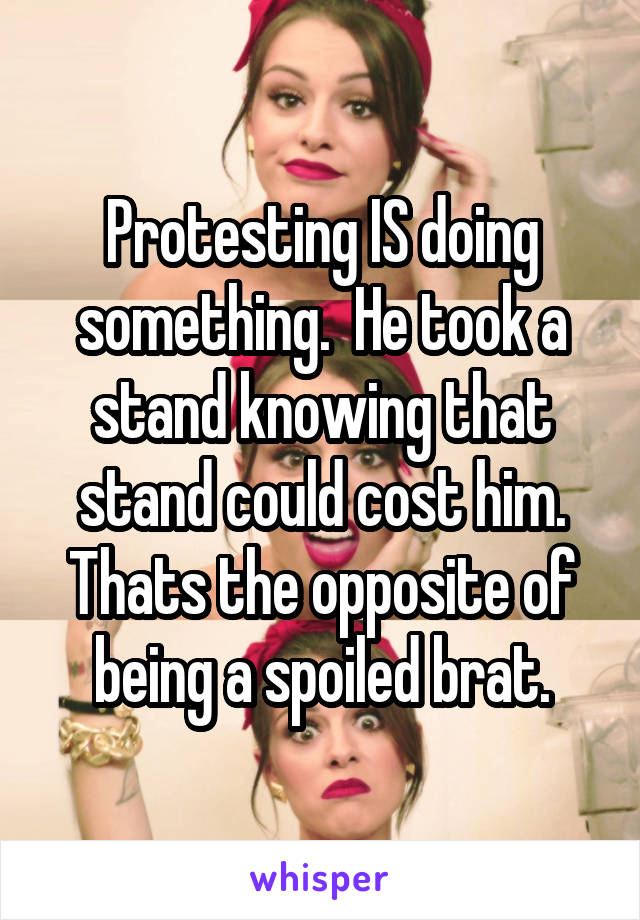 Protesting IS doing something.  He took a stand knowing that stand could cost him. Thats the opposite of being a spoiled brat.