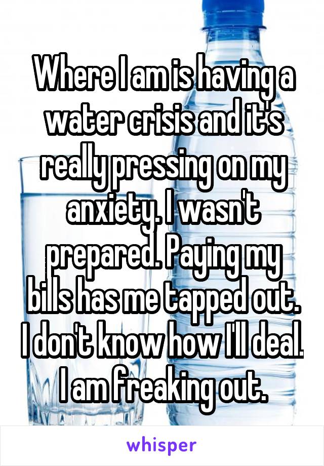 Where I am is having a water crisis and it's really pressing on my anxiety. I wasn't prepared. Paying my bills has me tapped out. I don't know how I'll deal. I am freaking out.