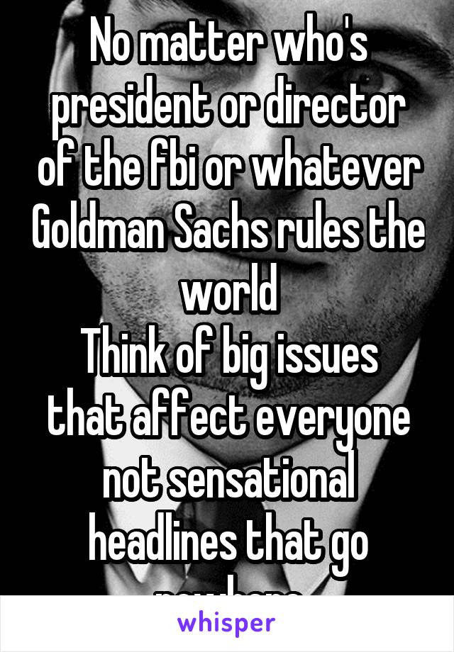 No matter who's president or director of the fbi or whatever Goldman Sachs rules the world
Think of big issues that affect everyone not sensational headlines that go nowhere