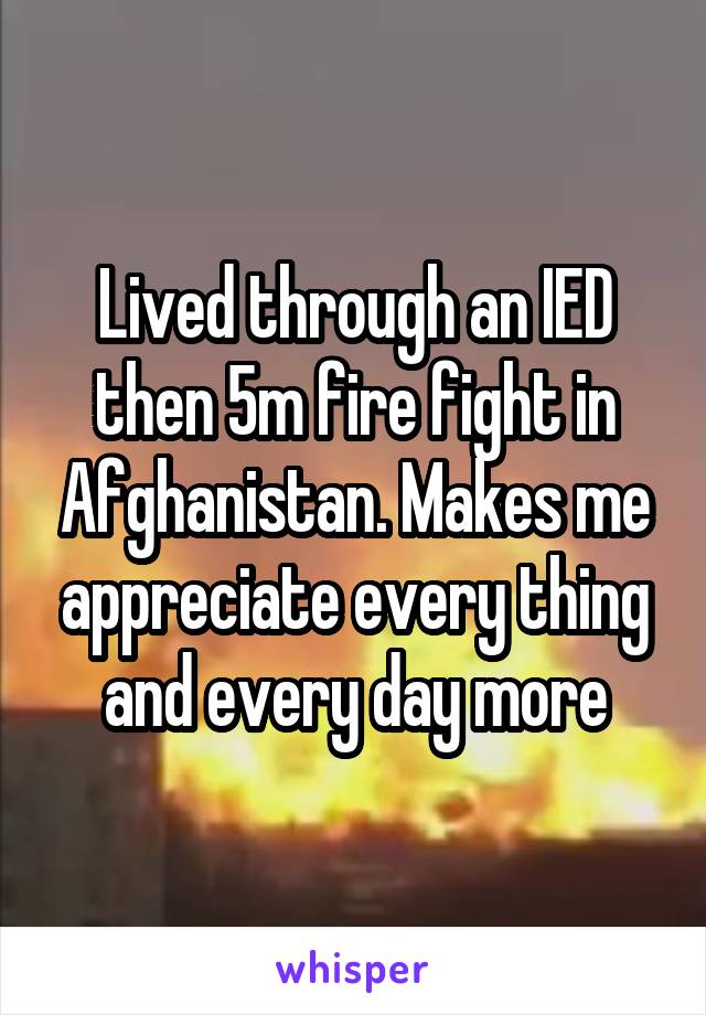 Lived through an IED then 5m fire fight in Afghanistan. Makes me appreciate every thing and every day more