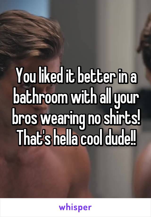 You liked it better in a bathroom with all your bros wearing no shirts! That's hella cool dude!!