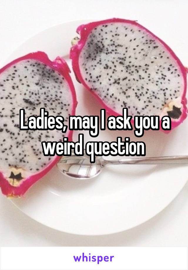 Ladies, may I ask you a weird question 