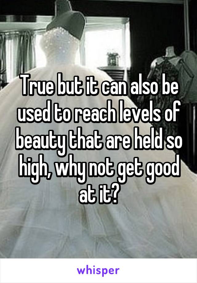 True but it can also be used to reach levels of beauty that are held so high, why not get good at it?