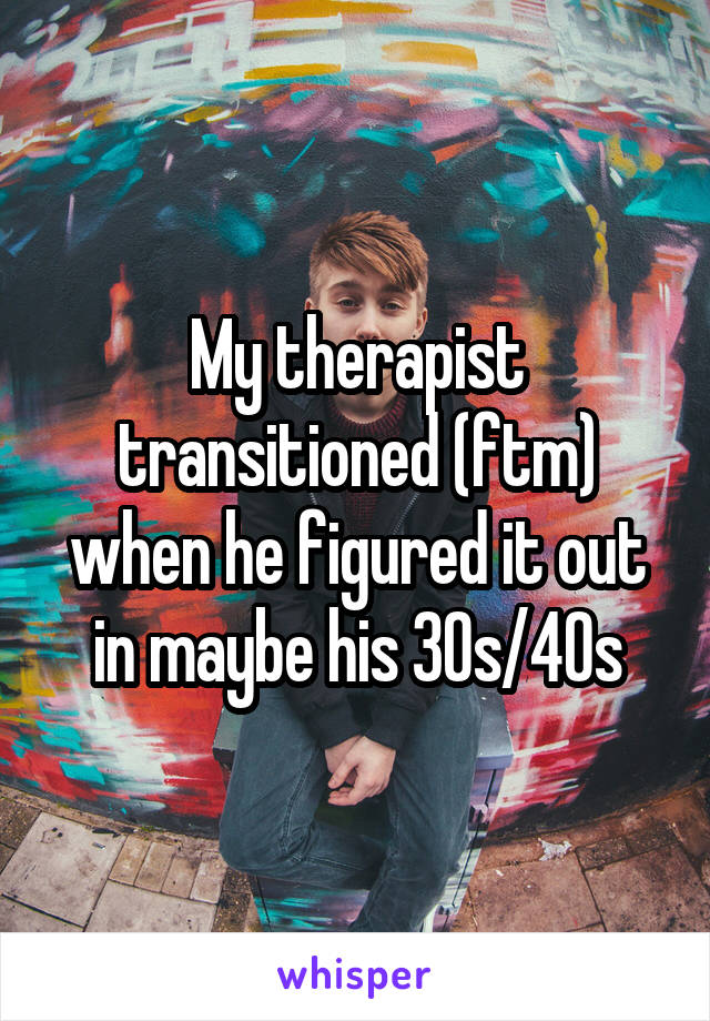 My therapist transitioned (ftm) when he figured it out in maybe his 30s/40s