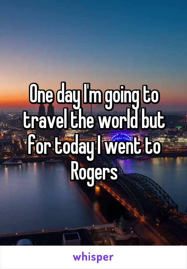 One day I'm going to travel the world but for today I went to Rogers