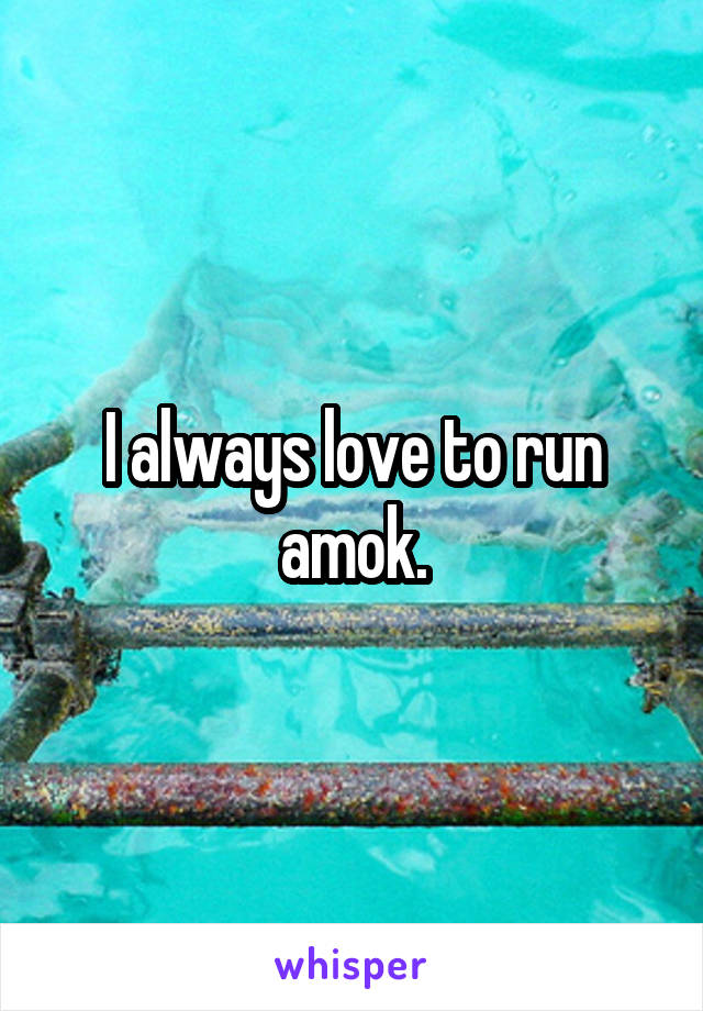 I always love to run amok.