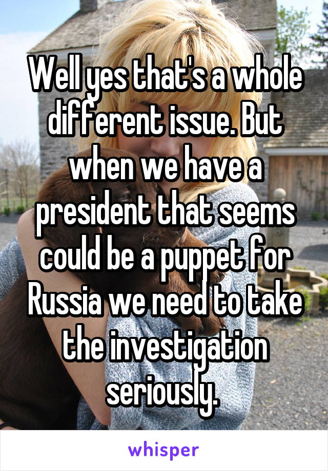 Well yes that's a whole different issue. But when we have a president that seems could be a puppet for Russia we need to take the investigation seriously. 