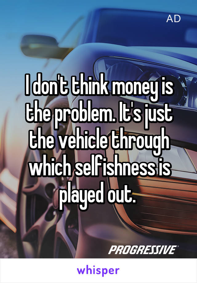 I don't think money is the problem. It's just the vehicle through which selfishness is played out. 