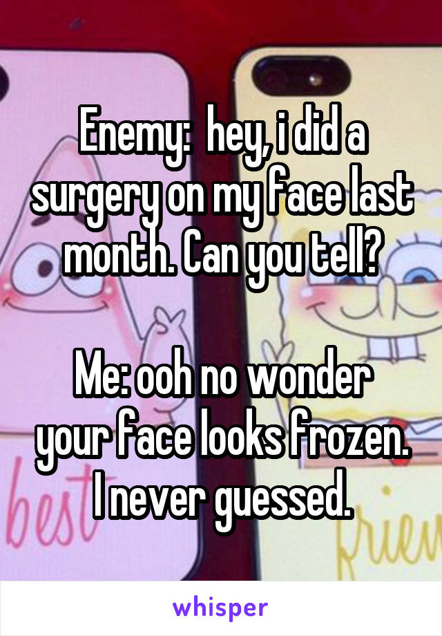 Enemy:  hey, i did a surgery on my face last month. Can you tell?

Me: ooh no wonder your face looks frozen. I never guessed.