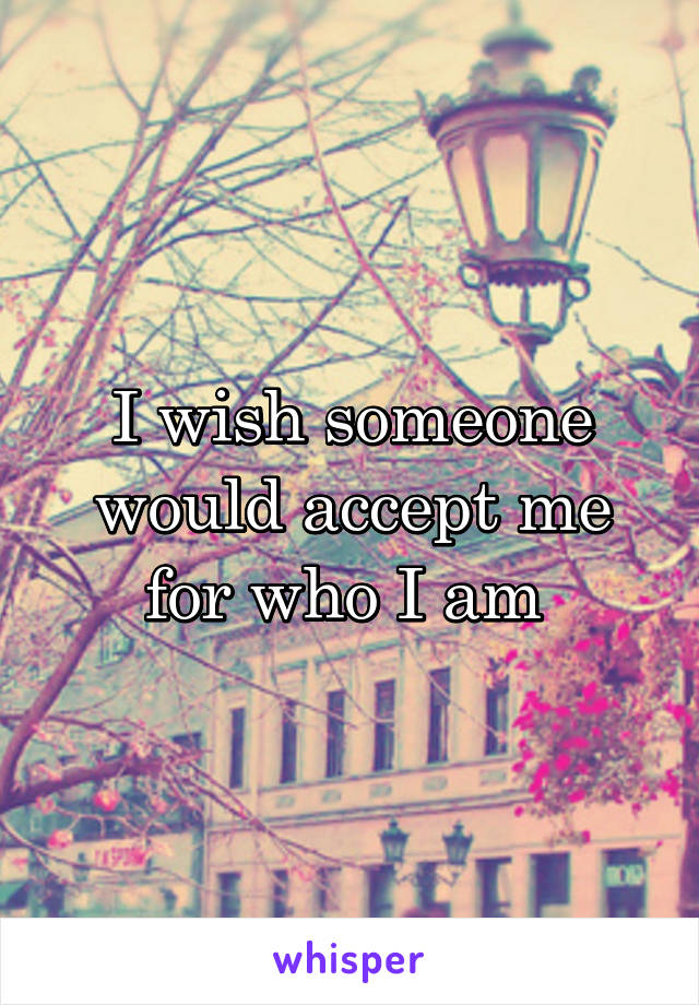 I wish someone would accept me for who I am 