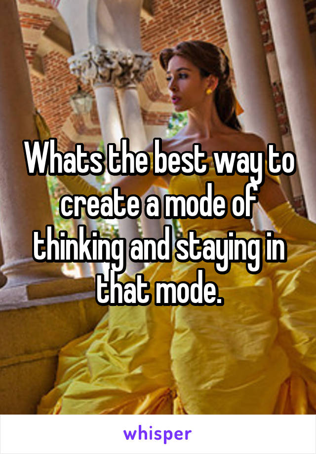 Whats the best way to create a mode of thinking and staying in that mode.