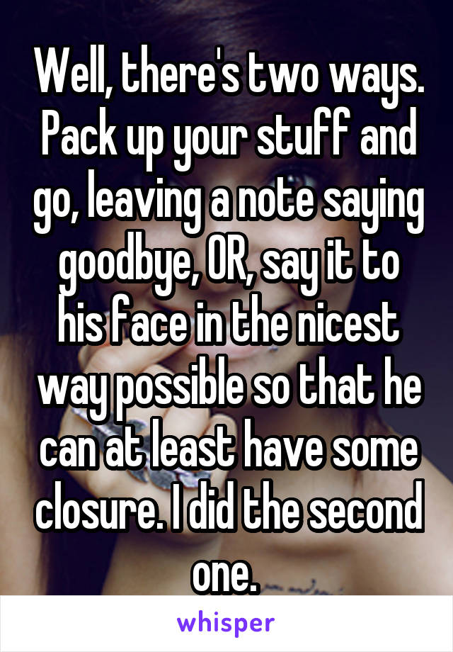 Well, there's two ways. Pack up your stuff and go, leaving a note saying goodbye, OR, say it to his face in the nicest way possible so that he can at least have some closure. I did the second one. 