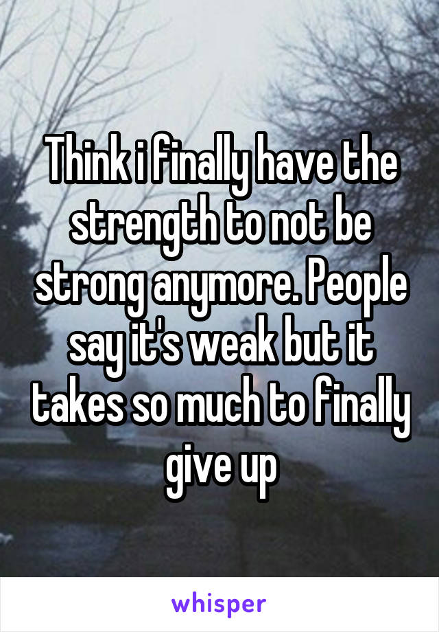 Think i finally have the strength to not be strong anymore. People say it's weak but it takes so much to finally give up