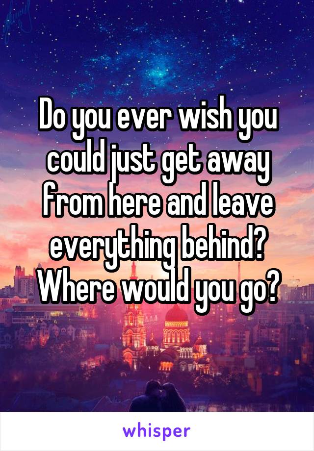 Do you ever wish you could just get away from here and leave everything behind? Where would you go?
