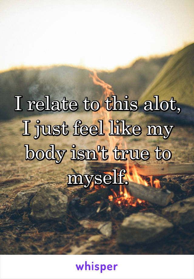 I relate to this alot, I just feel like my body isn't true to myself.