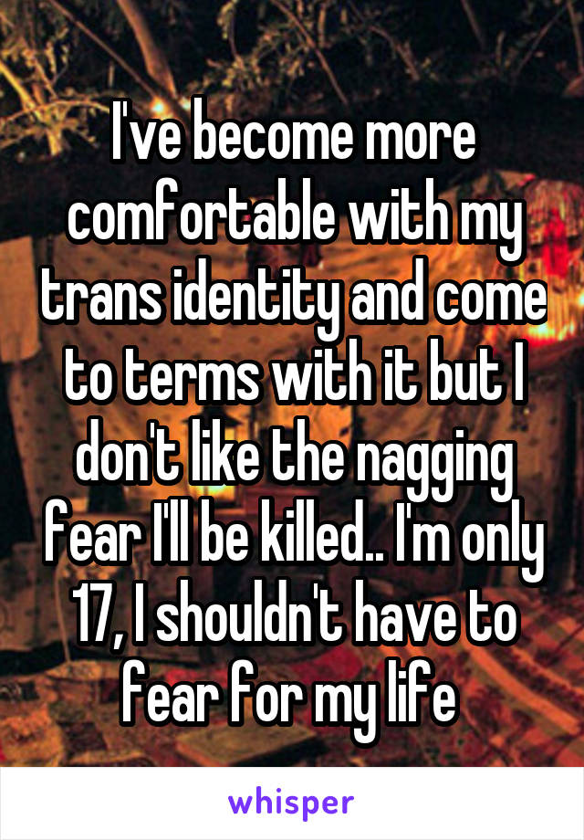 I've become more comfortable with my trans identity and come to terms with it but I don't like the nagging fear I'll be killed.. I'm only 17, I shouldn't have to fear for my life 