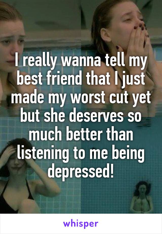 I really wanna tell my best friend that I just made my worst cut yet but she deserves so much better than listening to me being depressed!