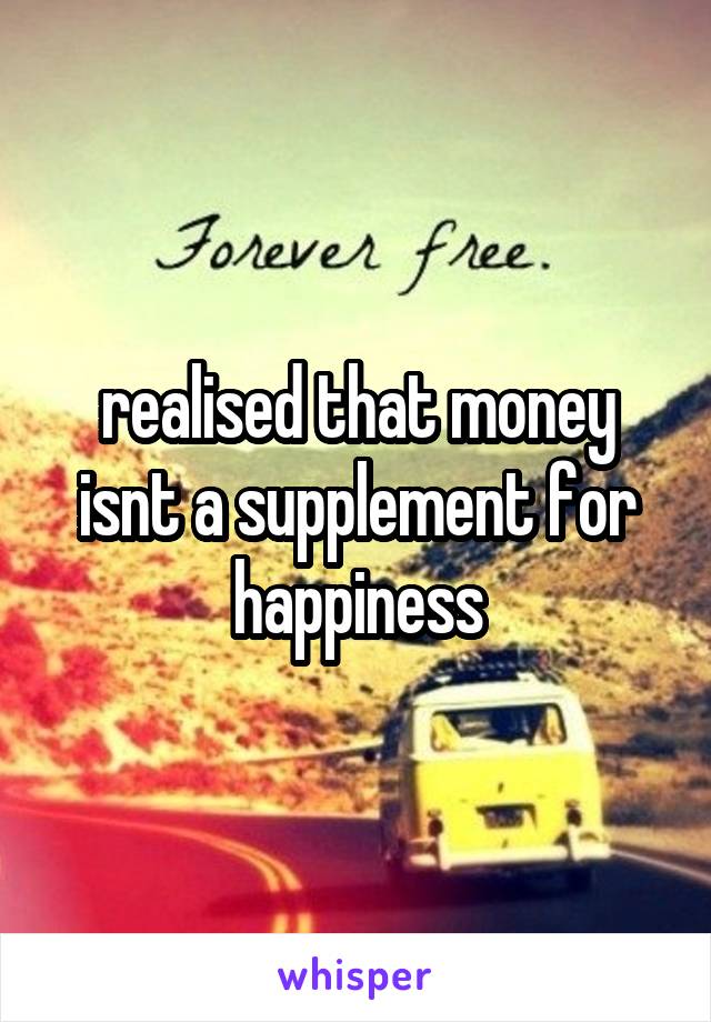 realised that money isnt a supplement for happiness