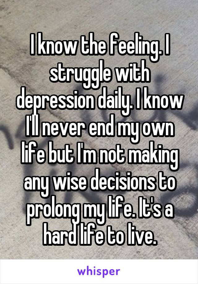 I know the feeling. I struggle with depression daily. I know I'll never end my own life but I'm not making any wise decisions to prolong my life. It's a hard life to live.