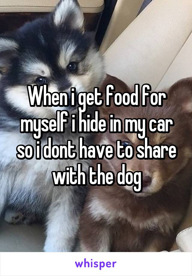 When i get food for myself i hide in my car so i dont have to share with the dog