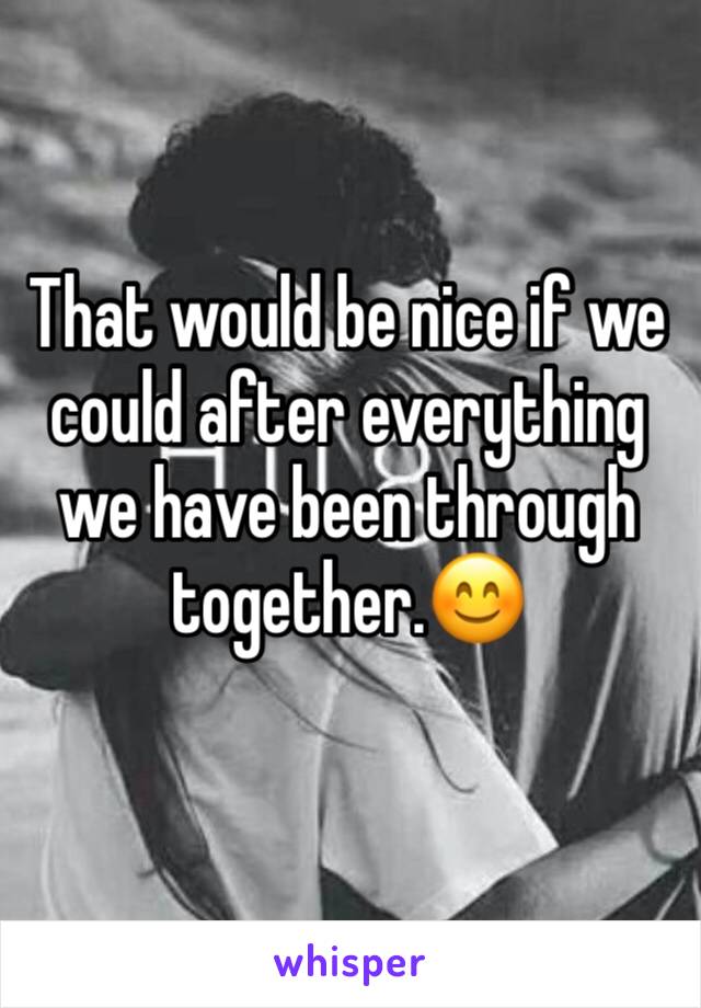 That would be nice if we could after everything we have been through together.😊