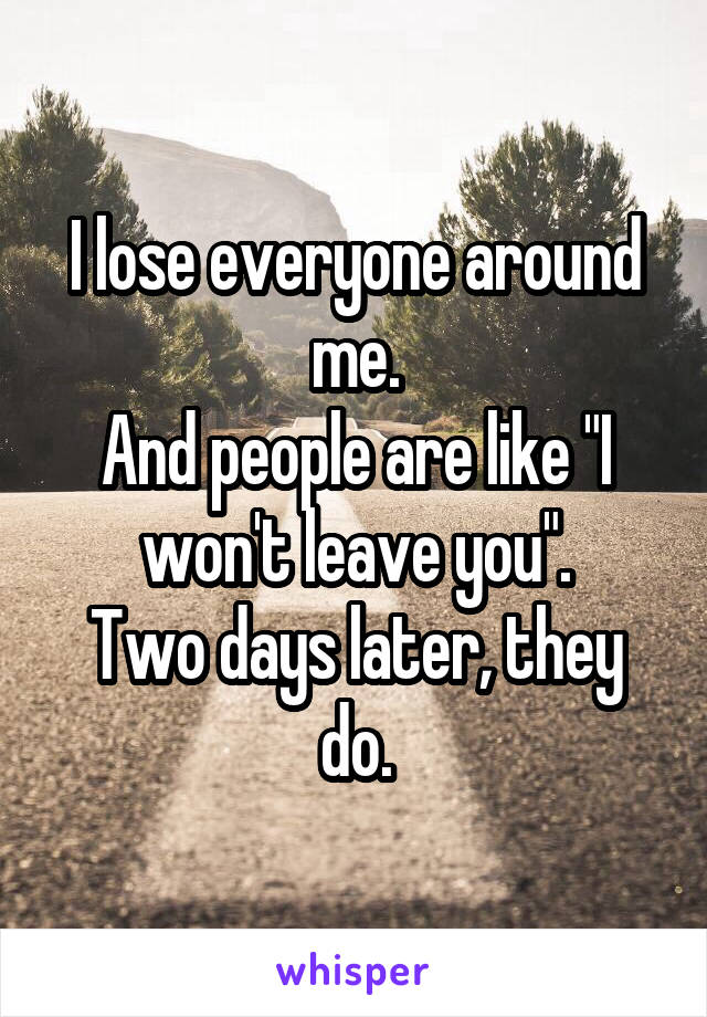 I lose everyone around me.
And people are like "I won't leave you".
Two days later, they do.