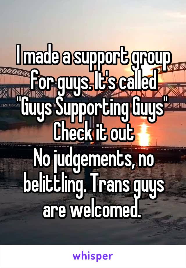 I made a support group for guys. It's called "Guys Supporting Guys" 
Check it out
No judgements, no belittling. Trans guys are welcomed. 