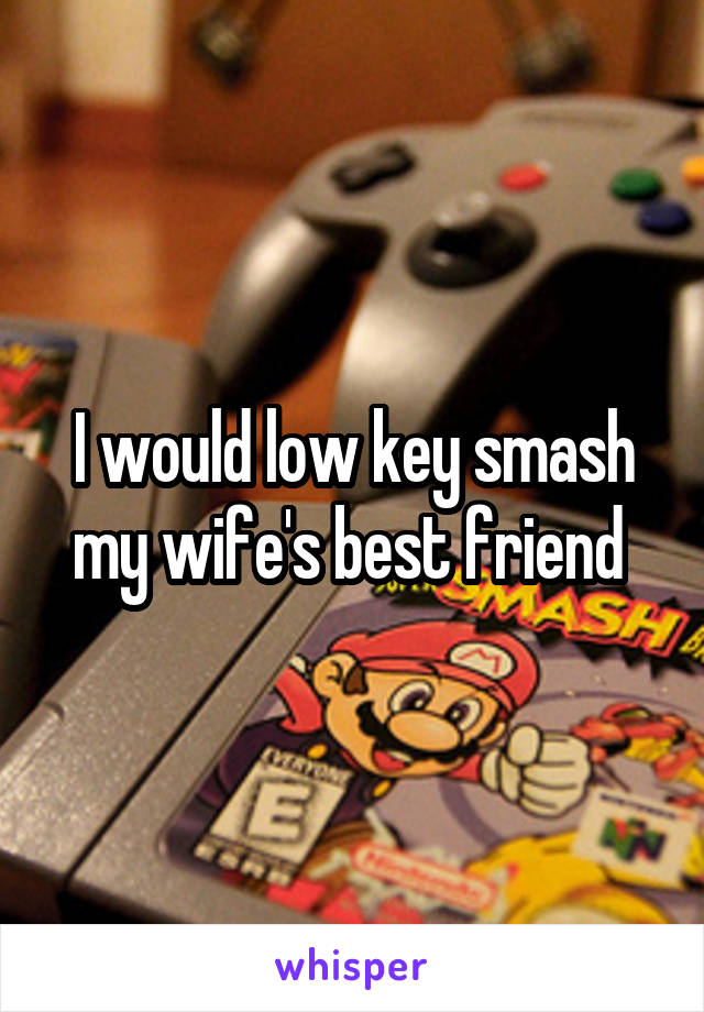 I would low key smash my wife's best friend 