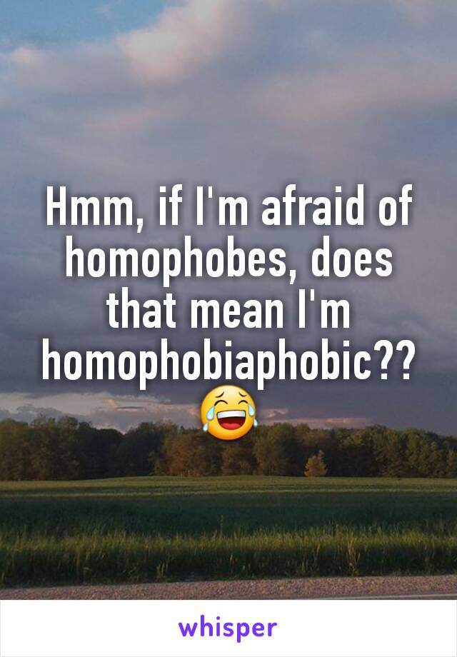 Hmm, if I'm afraid of homophobes, does that mean I'm homophobiaphobic??😂