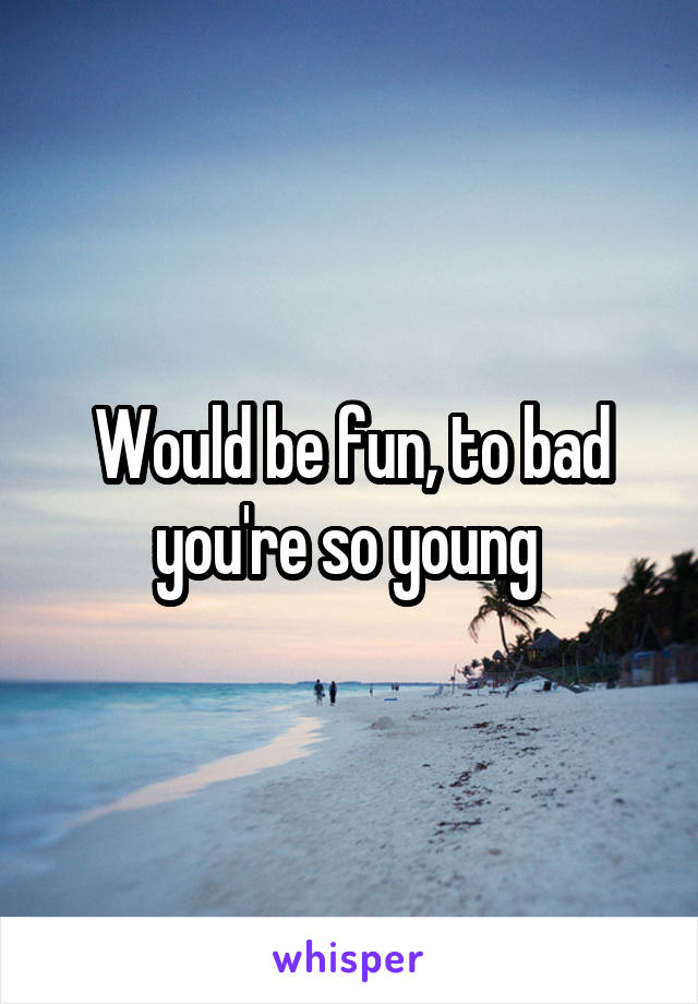 Would be fun, to bad you're so young 