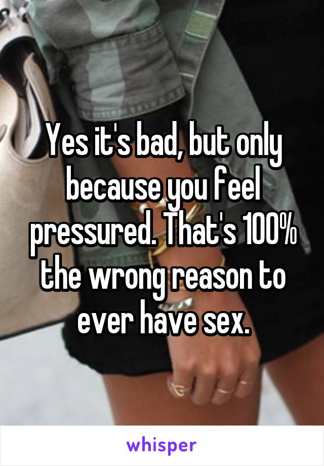 Yes it's bad, but only because you feel pressured. That's 100% the wrong reason to ever have sex.