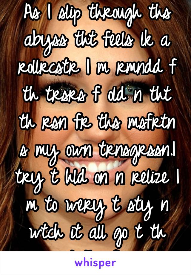 As I slip through ths abyss tht feels lk a rollrcstr I m rmndd f th trsrs f old n tht th rsn fr ths msfrtn s my own trnsgrssn.I try t hld on n relize I m to wery t sty n wtch it all go t th dpths f...