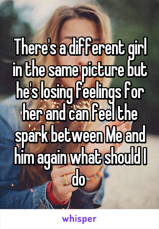 There's a different girl in the same picture but he's losing feelings for her and can feel the spark between Me and him again what should I do 