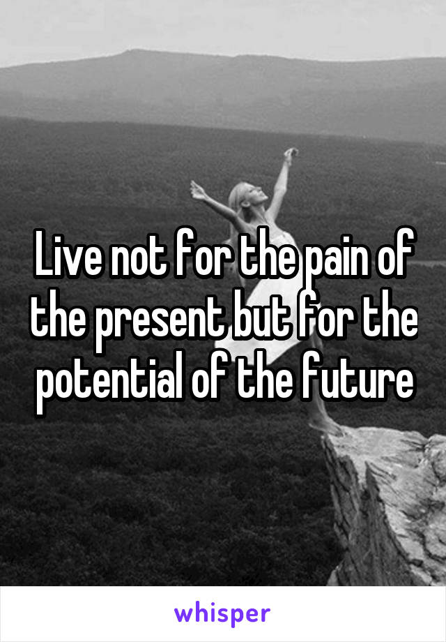 Live not for the pain of the present but for the potential of the future