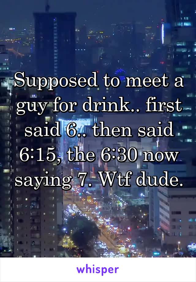 Supposed to meet a guy for drink.. first said 6.. then said 6:15, the 6:30 now saying 7. Wtf dude. 