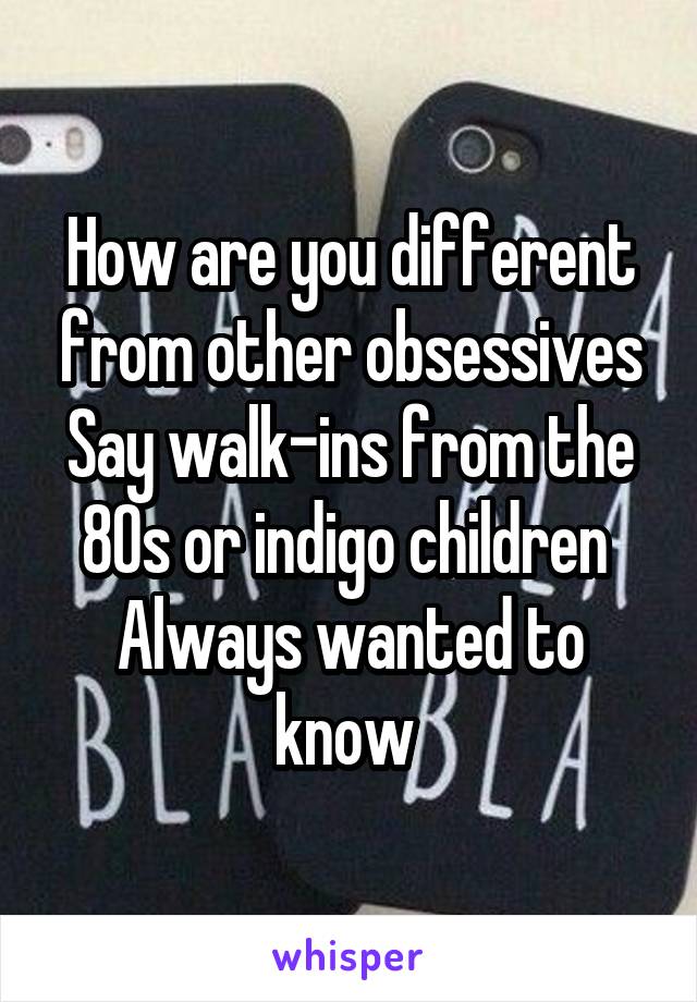 How are you different from other obsessives
Say walk-ins from the 80s or indigo children 
Always wanted to know 